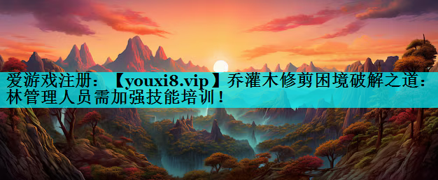 乔灌木修剪困境破解之道：园林管理人员需加强技能培训！